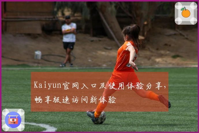 Kaiyun官网入口及使用体验分享，畅享极速访问新体验