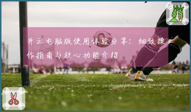 开云电脑版使用体验分享：细致操作指南与核心功能介绍