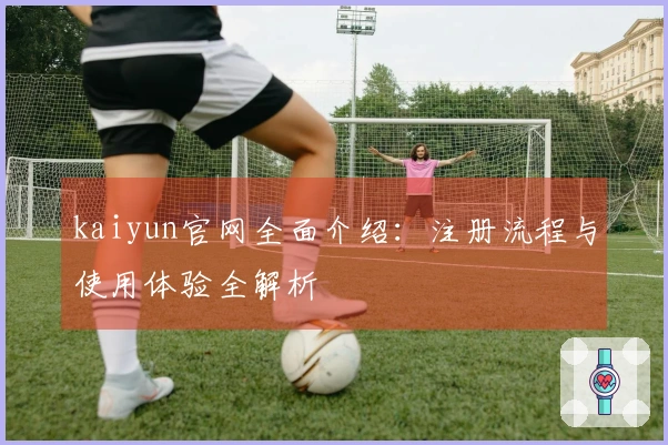 kaiyun官网全面介绍:注册流程与使用体验全解析